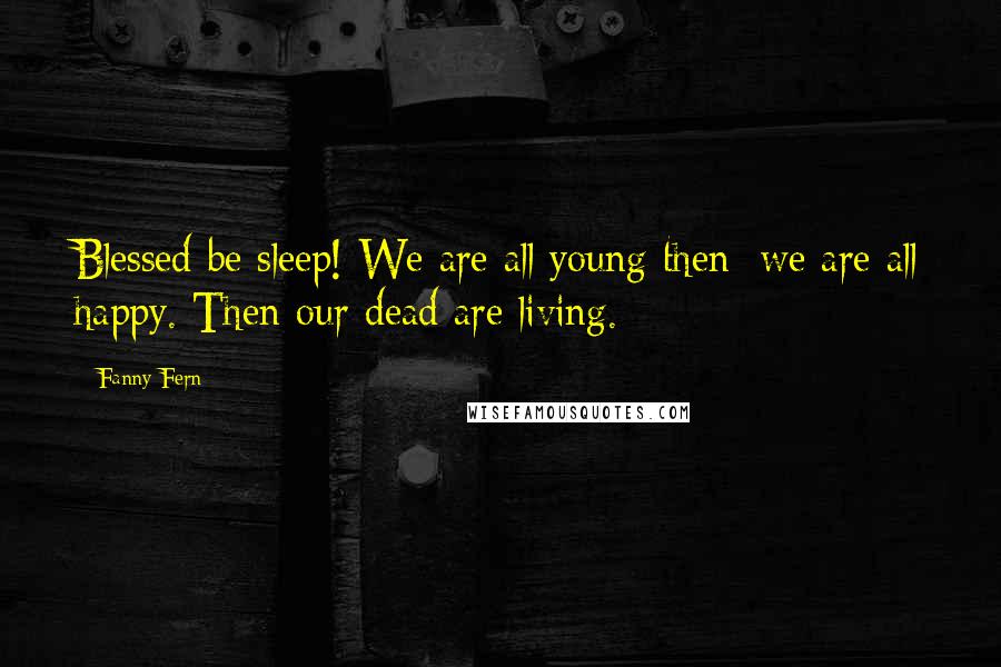 Fanny Fern Quotes: Blessed be sleep! We are all young then; we are all happy. Then our dead are living.