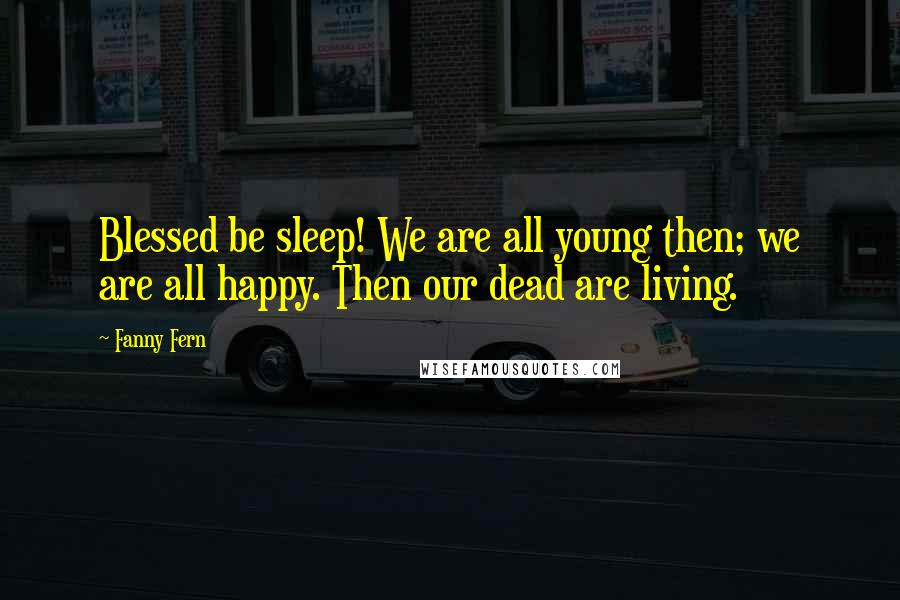 Fanny Fern Quotes: Blessed be sleep! We are all young then; we are all happy. Then our dead are living.