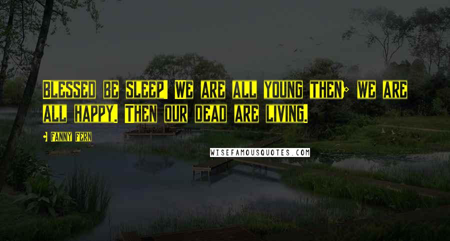 Fanny Fern Quotes: Blessed be sleep! We are all young then; we are all happy. Then our dead are living.