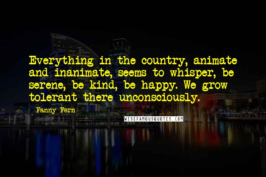 Fanny Fern Quotes: Everything in the country, animate and inanimate, seems to whisper, be serene, be kind, be happy. We grow tolerant there unconsciously.