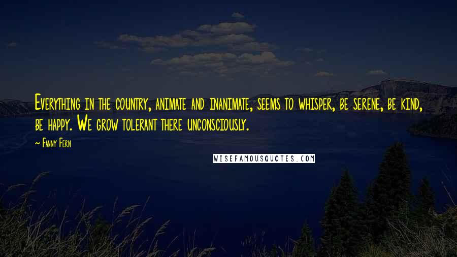 Fanny Fern Quotes: Everything in the country, animate and inanimate, seems to whisper, be serene, be kind, be happy. We grow tolerant there unconsciously.