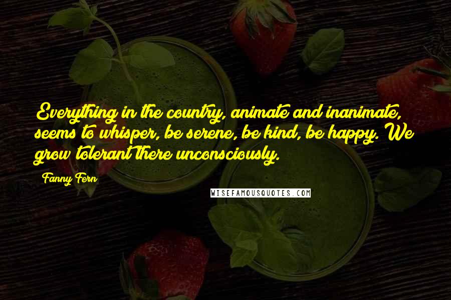 Fanny Fern Quotes: Everything in the country, animate and inanimate, seems to whisper, be serene, be kind, be happy. We grow tolerant there unconsciously.