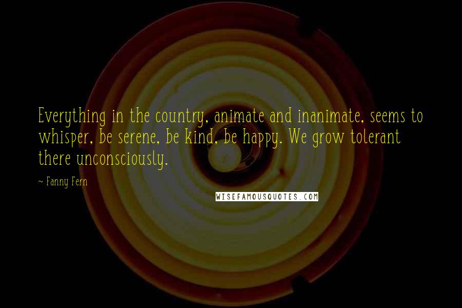 Fanny Fern Quotes: Everything in the country, animate and inanimate, seems to whisper, be serene, be kind, be happy. We grow tolerant there unconsciously.