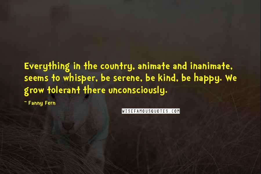 Fanny Fern Quotes: Everything in the country, animate and inanimate, seems to whisper, be serene, be kind, be happy. We grow tolerant there unconsciously.