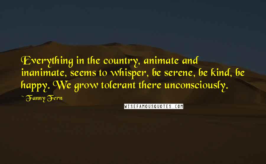 Fanny Fern Quotes: Everything in the country, animate and inanimate, seems to whisper, be serene, be kind, be happy. We grow tolerant there unconsciously.