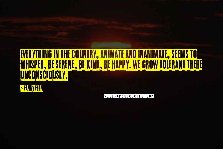 Fanny Fern Quotes: Everything in the country, animate and inanimate, seems to whisper, be serene, be kind, be happy. We grow tolerant there unconsciously.