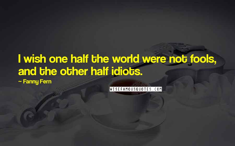 Fanny Fern Quotes: I wish one half the world were not fools, and the other half idiots.