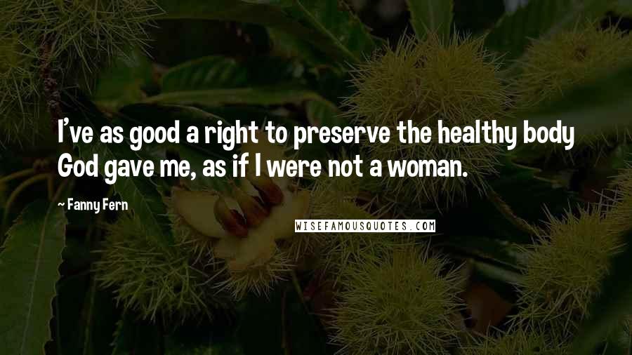 Fanny Fern Quotes: I've as good a right to preserve the healthy body God gave me, as if I were not a woman.