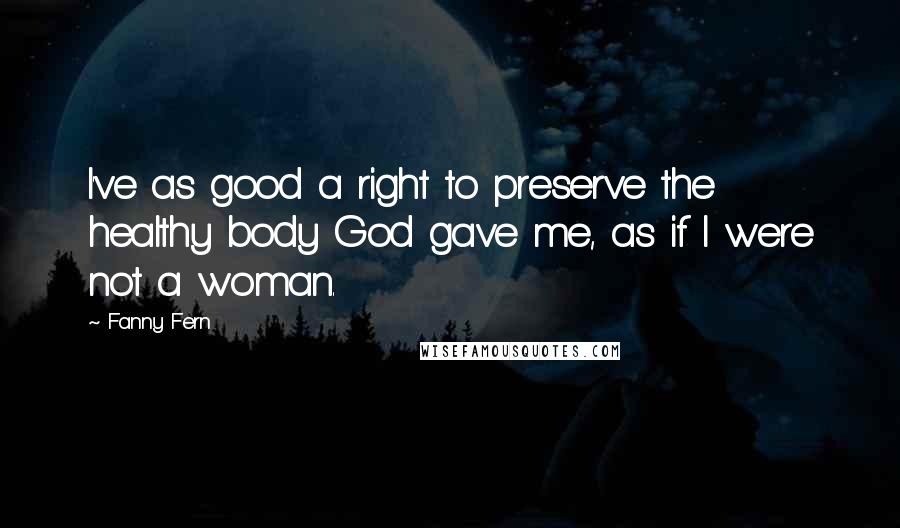 Fanny Fern Quotes: I've as good a right to preserve the healthy body God gave me, as if I were not a woman.