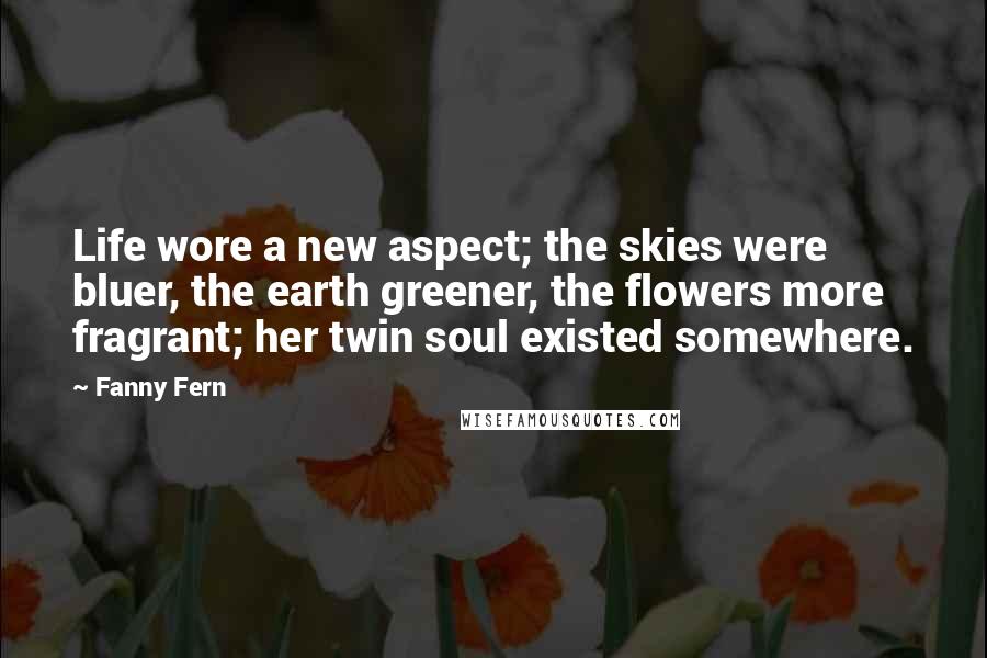 Fanny Fern Quotes: Life wore a new aspect; the skies were bluer, the earth greener, the flowers more fragrant; her twin soul existed somewhere.