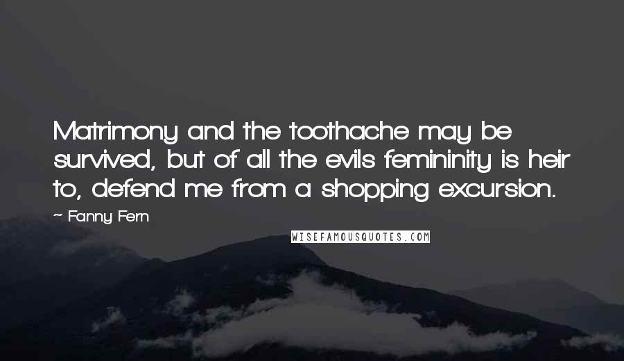 Fanny Fern Quotes: Matrimony and the toothache may be survived, but of all the evils femininity is heir to, defend me from a shopping excursion.