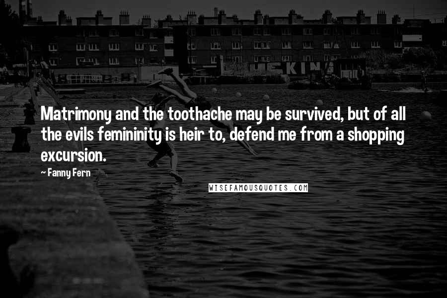 Fanny Fern Quotes: Matrimony and the toothache may be survived, but of all the evils femininity is heir to, defend me from a shopping excursion.