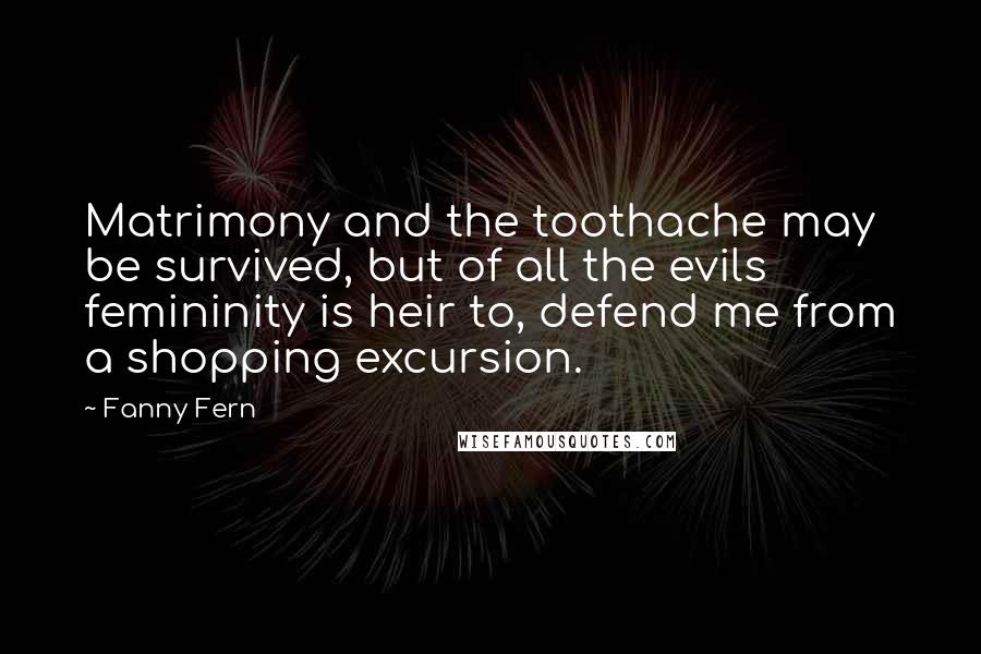 Fanny Fern Quotes: Matrimony and the toothache may be survived, but of all the evils femininity is heir to, defend me from a shopping excursion.