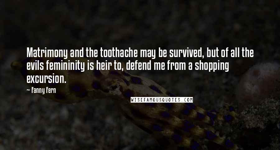 Fanny Fern Quotes: Matrimony and the toothache may be survived, but of all the evils femininity is heir to, defend me from a shopping excursion.