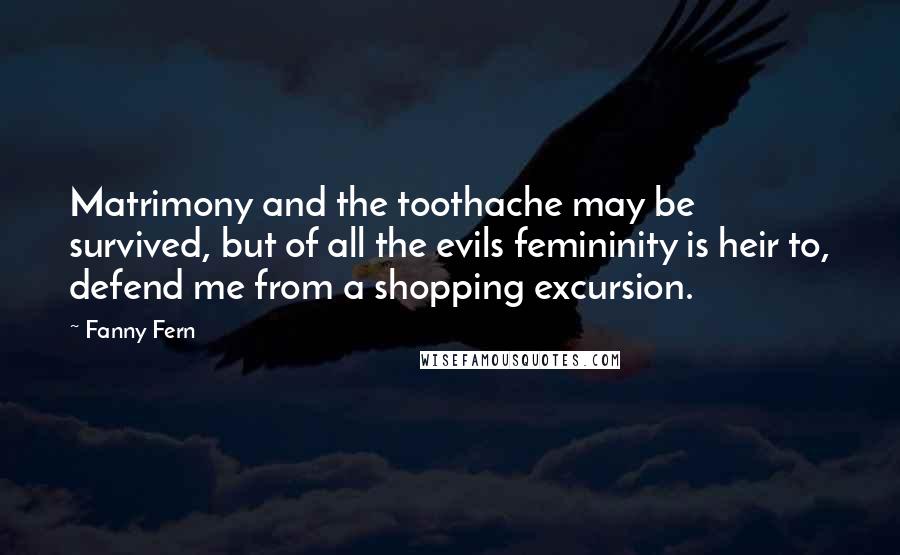 Fanny Fern Quotes: Matrimony and the toothache may be survived, but of all the evils femininity is heir to, defend me from a shopping excursion.