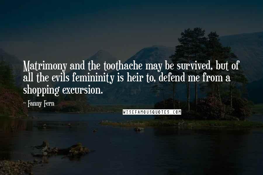 Fanny Fern Quotes: Matrimony and the toothache may be survived, but of all the evils femininity is heir to, defend me from a shopping excursion.