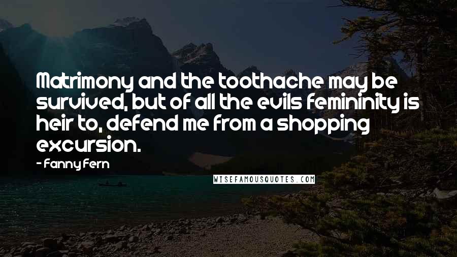 Fanny Fern Quotes: Matrimony and the toothache may be survived, but of all the evils femininity is heir to, defend me from a shopping excursion.