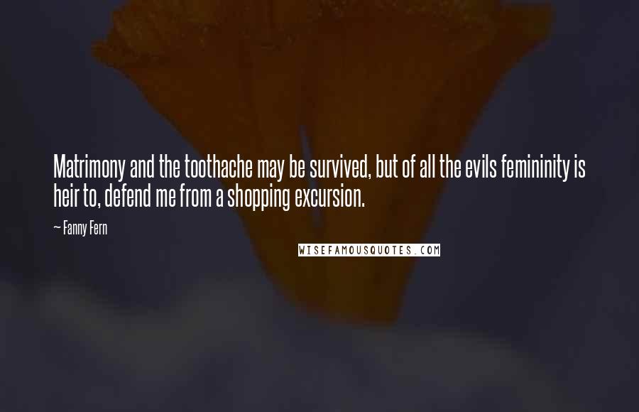 Fanny Fern Quotes: Matrimony and the toothache may be survived, but of all the evils femininity is heir to, defend me from a shopping excursion.