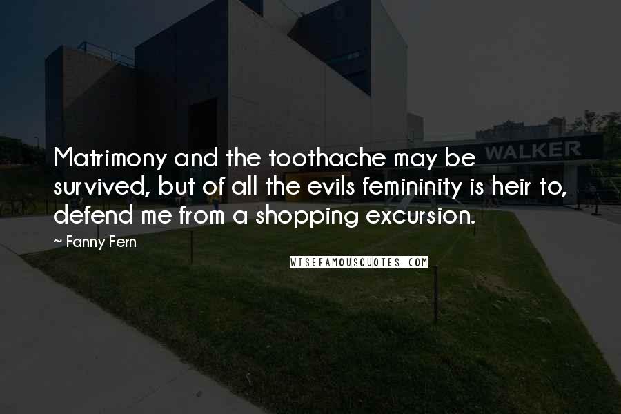 Fanny Fern Quotes: Matrimony and the toothache may be survived, but of all the evils femininity is heir to, defend me from a shopping excursion.
