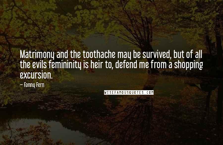 Fanny Fern Quotes: Matrimony and the toothache may be survived, but of all the evils femininity is heir to, defend me from a shopping excursion.