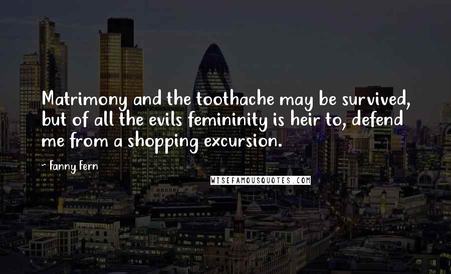 Fanny Fern Quotes: Matrimony and the toothache may be survived, but of all the evils femininity is heir to, defend me from a shopping excursion.