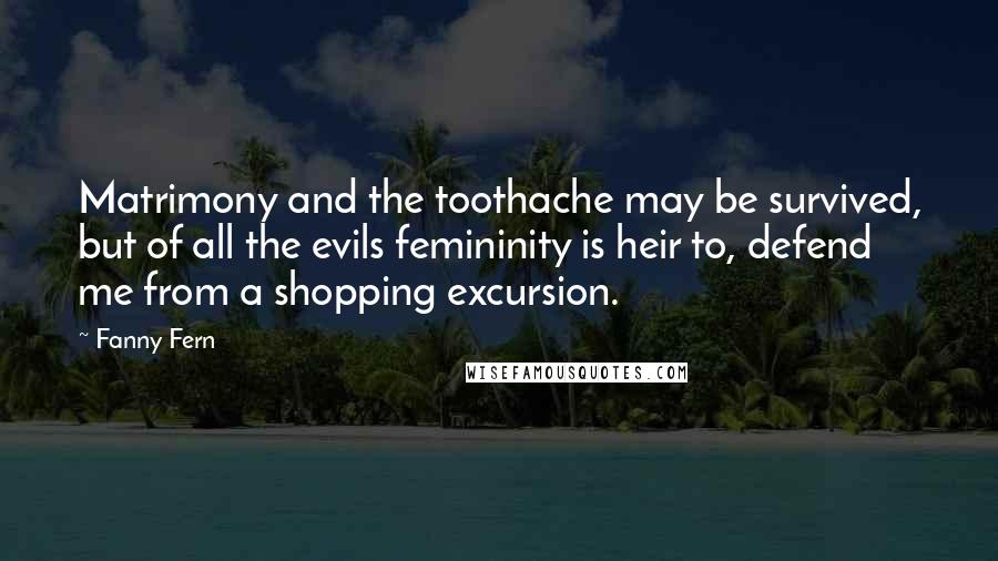 Fanny Fern Quotes: Matrimony and the toothache may be survived, but of all the evils femininity is heir to, defend me from a shopping excursion.