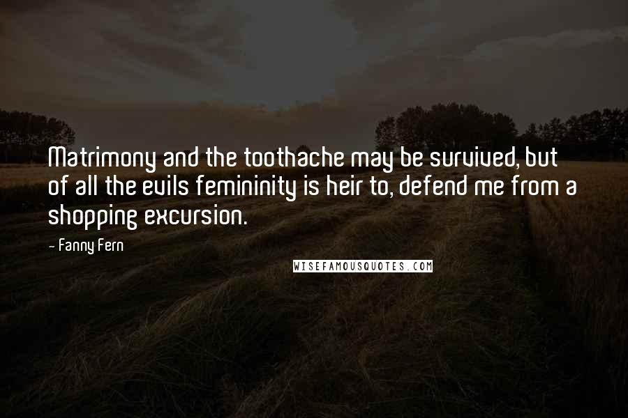 Fanny Fern Quotes: Matrimony and the toothache may be survived, but of all the evils femininity is heir to, defend me from a shopping excursion.