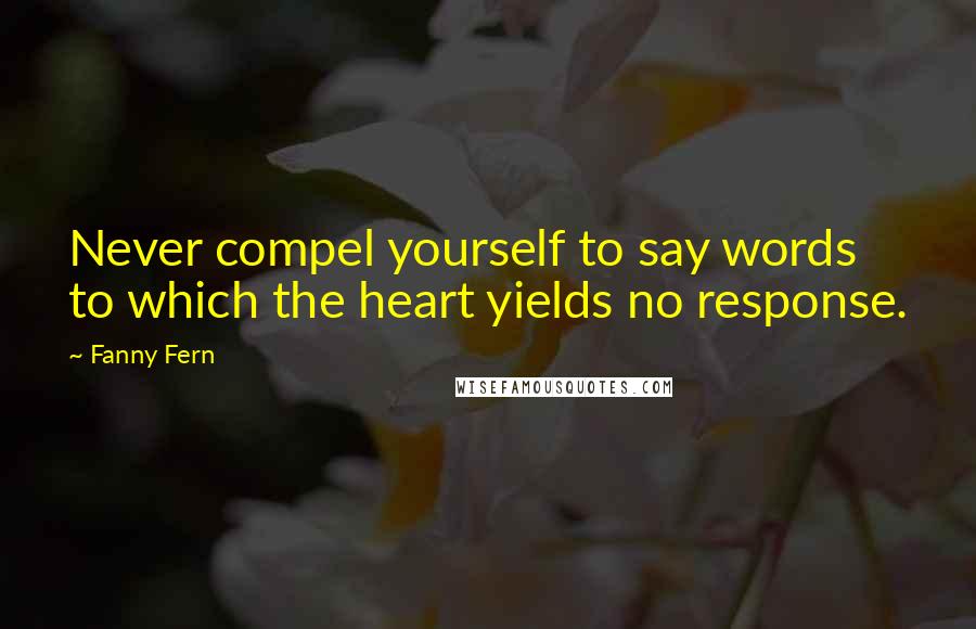 Fanny Fern Quotes: Never compel yourself to say words to which the heart yields no response.