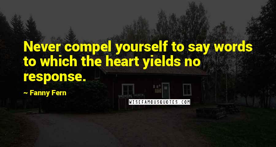 Fanny Fern Quotes: Never compel yourself to say words to which the heart yields no response.