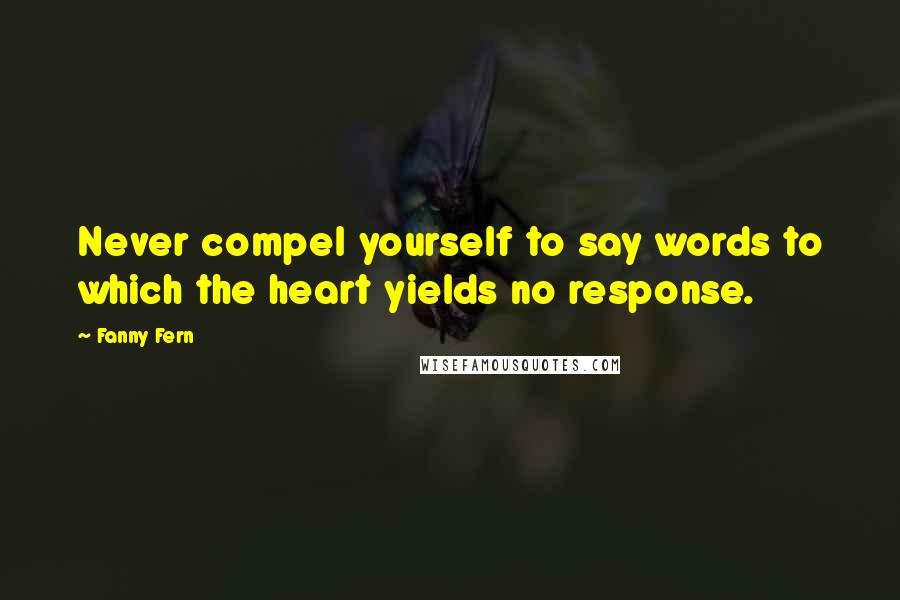 Fanny Fern Quotes: Never compel yourself to say words to which the heart yields no response.