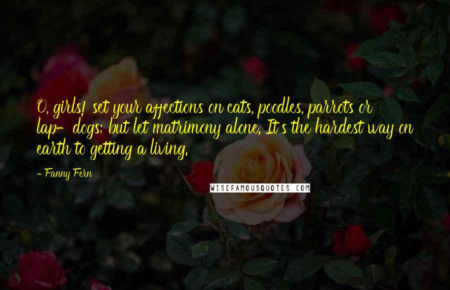 Fanny Fern Quotes: O, girls! set your affections on cats, poodles, parrots or lap-dogs; but let matrimony alone. It's the hardest way on earth to getting a living.