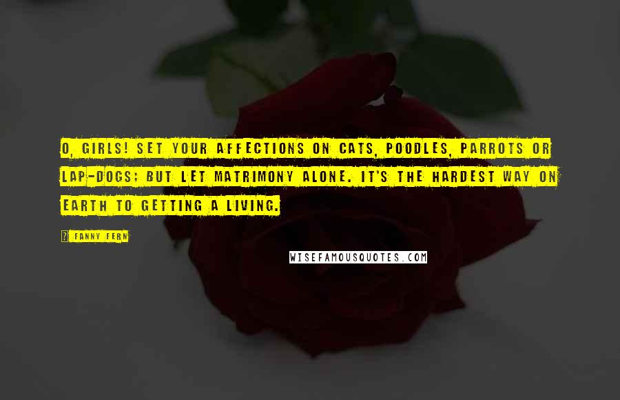 Fanny Fern Quotes: O, girls! set your affections on cats, poodles, parrots or lap-dogs; but let matrimony alone. It's the hardest way on earth to getting a living.