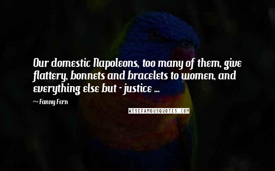 Fanny Fern Quotes: Our domestic Napoleons, too many of them, give flattery, bonnets and bracelets to women, and everything else but - justice ...