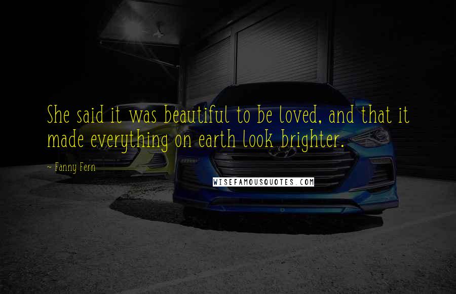 Fanny Fern Quotes: She said it was beautiful to be loved, and that it made everything on earth look brighter.