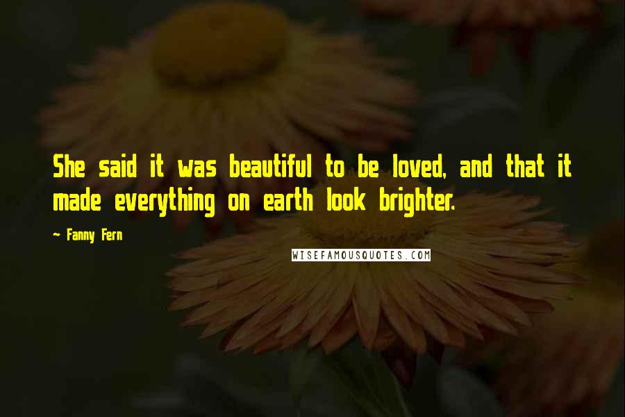 Fanny Fern Quotes: She said it was beautiful to be loved, and that it made everything on earth look brighter.