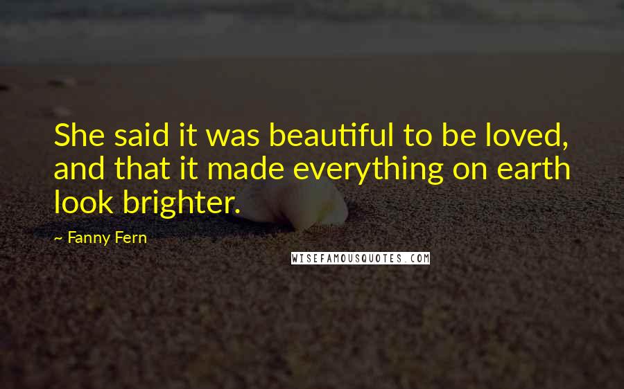 Fanny Fern Quotes: She said it was beautiful to be loved, and that it made everything on earth look brighter.