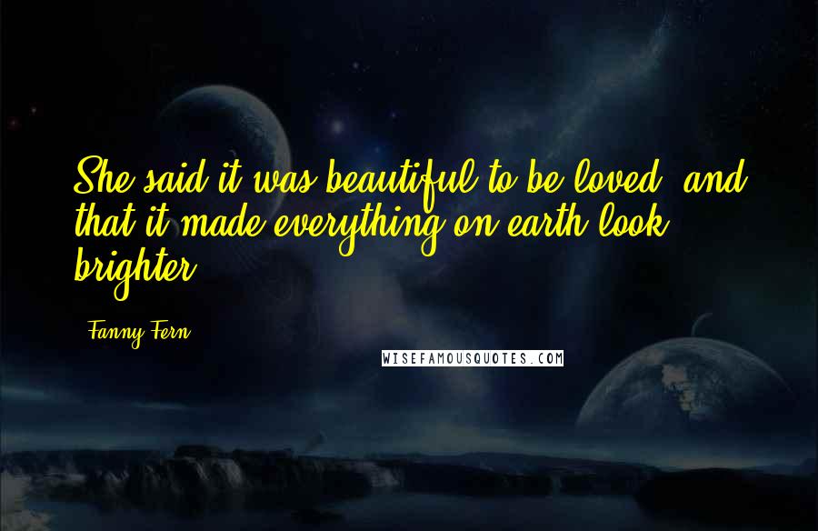 Fanny Fern Quotes: She said it was beautiful to be loved, and that it made everything on earth look brighter.