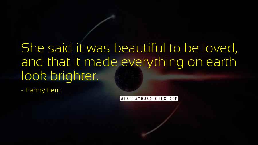 Fanny Fern Quotes: She said it was beautiful to be loved, and that it made everything on earth look brighter.