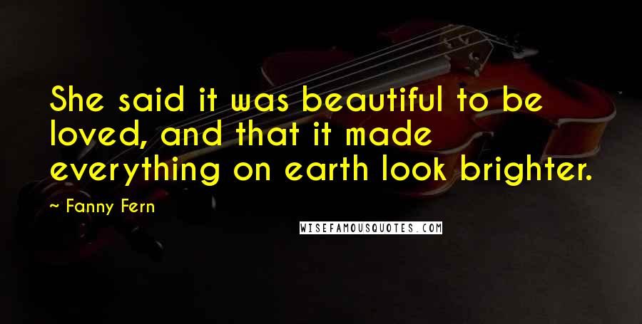Fanny Fern Quotes: She said it was beautiful to be loved, and that it made everything on earth look brighter.