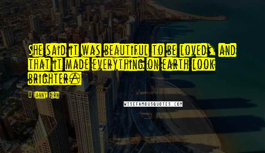 Fanny Fern Quotes: She said it was beautiful to be loved, and that it made everything on earth look brighter.