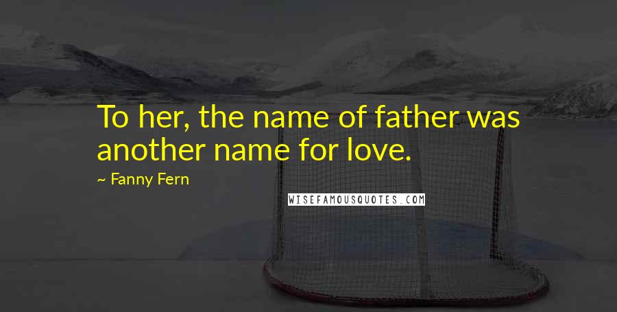 Fanny Fern Quotes: To her, the name of father was another name for love.