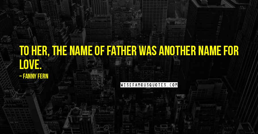 Fanny Fern Quotes: To her, the name of father was another name for love.