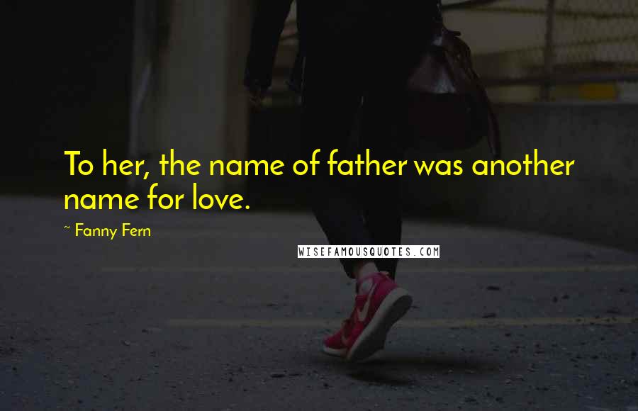 Fanny Fern Quotes: To her, the name of father was another name for love.