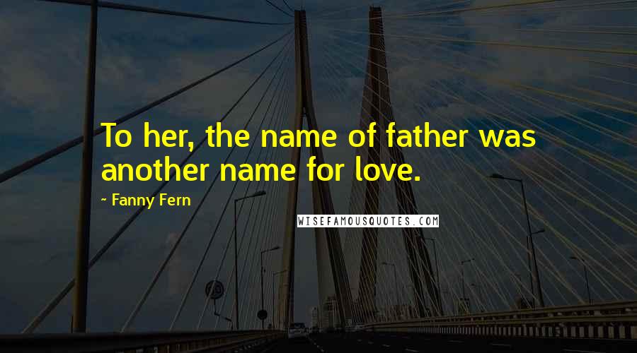 Fanny Fern Quotes: To her, the name of father was another name for love.