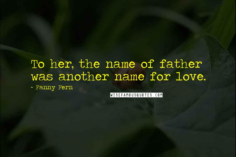 Fanny Fern Quotes: To her, the name of father was another name for love.