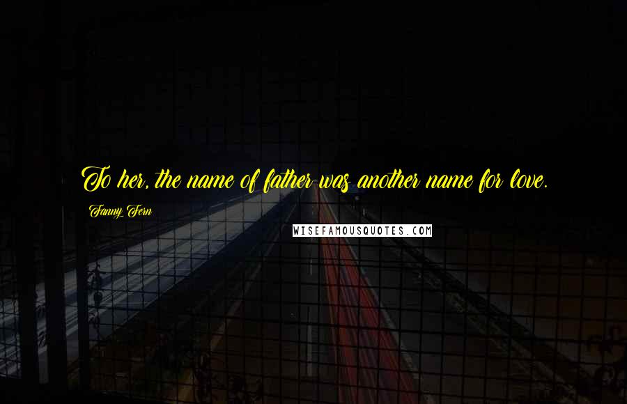 Fanny Fern Quotes: To her, the name of father was another name for love.