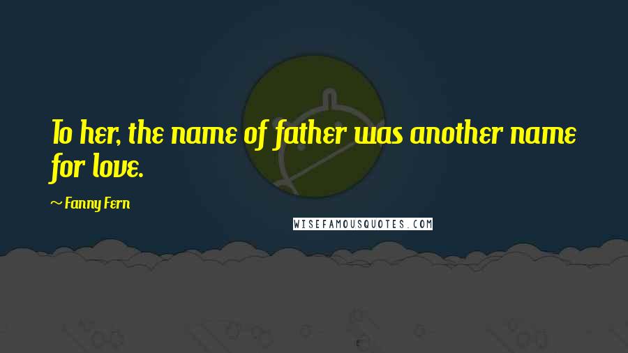 Fanny Fern Quotes: To her, the name of father was another name for love.