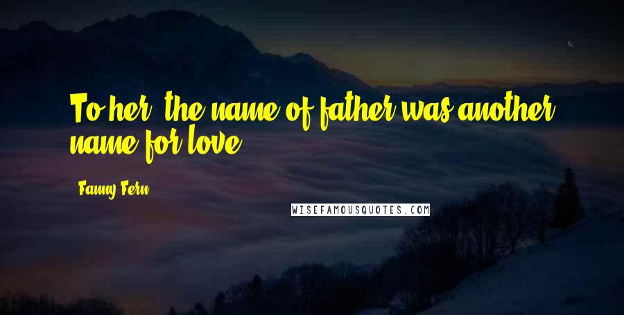 Fanny Fern Quotes: To her, the name of father was another name for love.