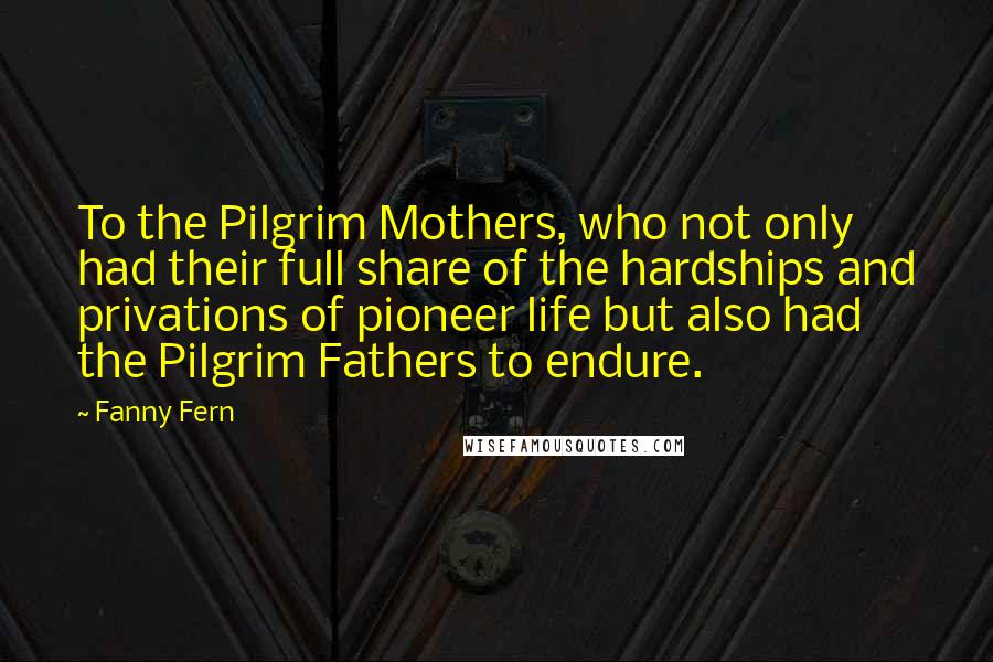 Fanny Fern Quotes: To the Pilgrim Mothers, who not only had their full share of the hardships and privations of pioneer life but also had the Pilgrim Fathers to endure.