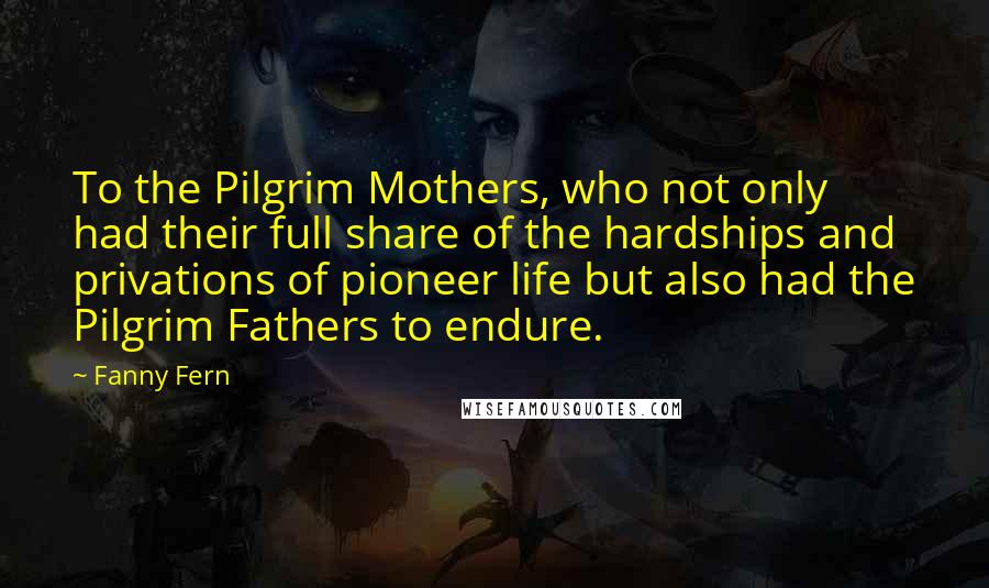 Fanny Fern Quotes: To the Pilgrim Mothers, who not only had their full share of the hardships and privations of pioneer life but also had the Pilgrim Fathers to endure.